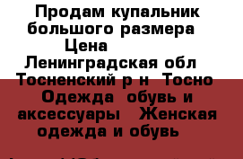 Продам купальник большого размера › Цена ­ 3 000 - Ленинградская обл., Тосненский р-н, Тосно  Одежда, обувь и аксессуары » Женская одежда и обувь   
